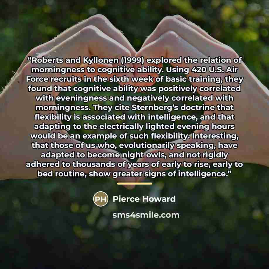 “Roberts and Kyllonen (1999) explored the relation of morningness to cognitive ability. Using 420 U.S. Air Force recruits in the sixth week of basic training, they found that cognitive ability was positively correlated with eveningness and negatively correlated with morningness. They cite…” quote by Pierce Howard