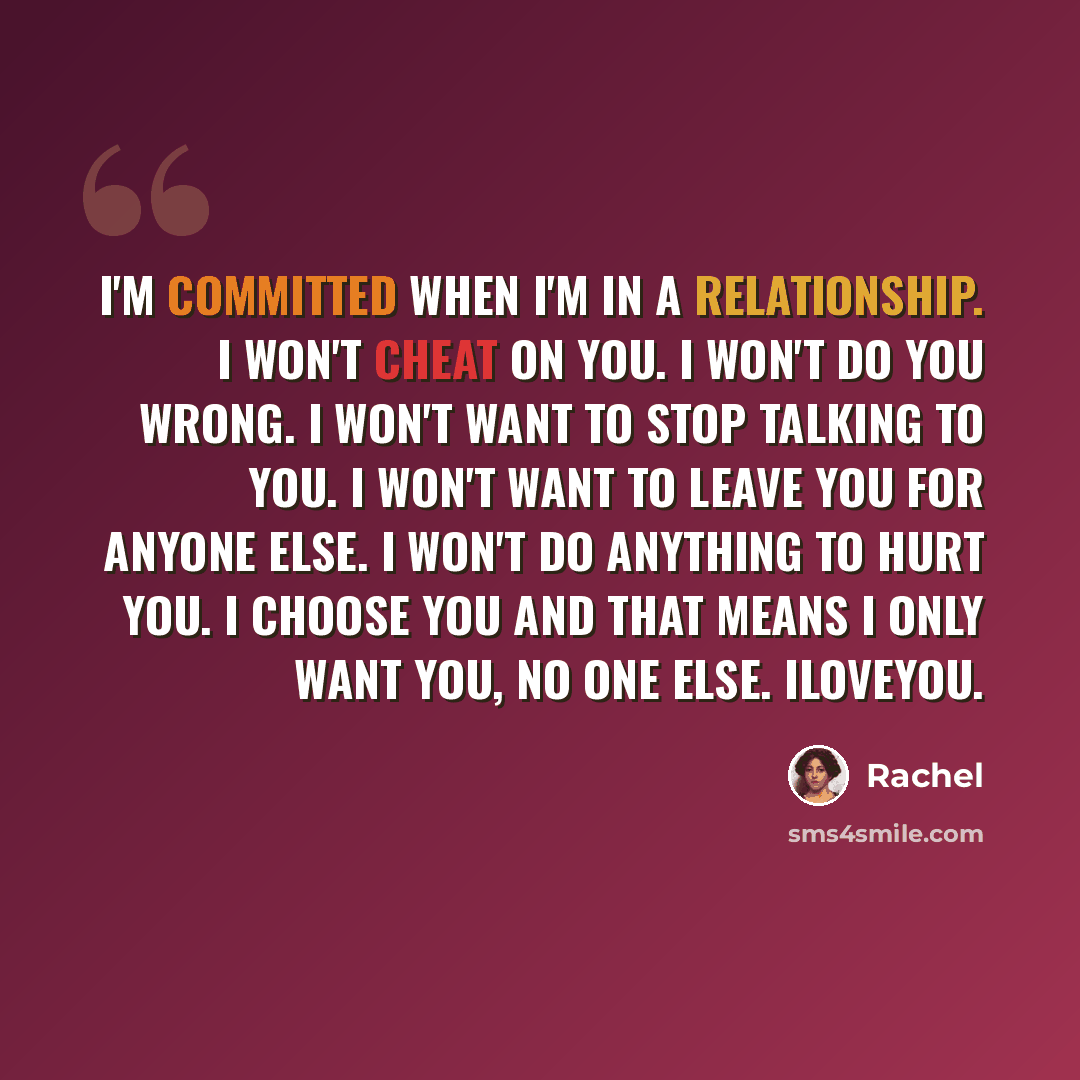 “I'm committed when I'm in a relationship. I won't cheat on you. I won't do you wrong. I won't want to stop talking to you. I won't want to leave you for anyone else. I won't do anything to hurt you. I choose you and that means I only want you, no one else. Iloveyou.” quote by Rachel