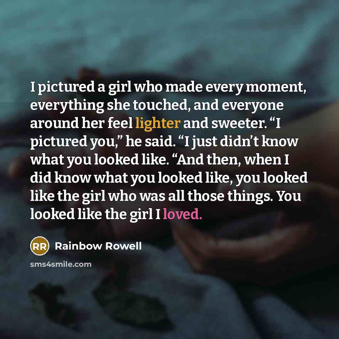 “I pictured a girl who made every moment, everything she touched, and everyone around her feel lighter and sweeter. “I pictured you,” he said. “I just didn’t know what you looked like. “And then, when I did know what you looked like, you looked like the girl who was all those things. You looked…” quote by Rainbow Rowell