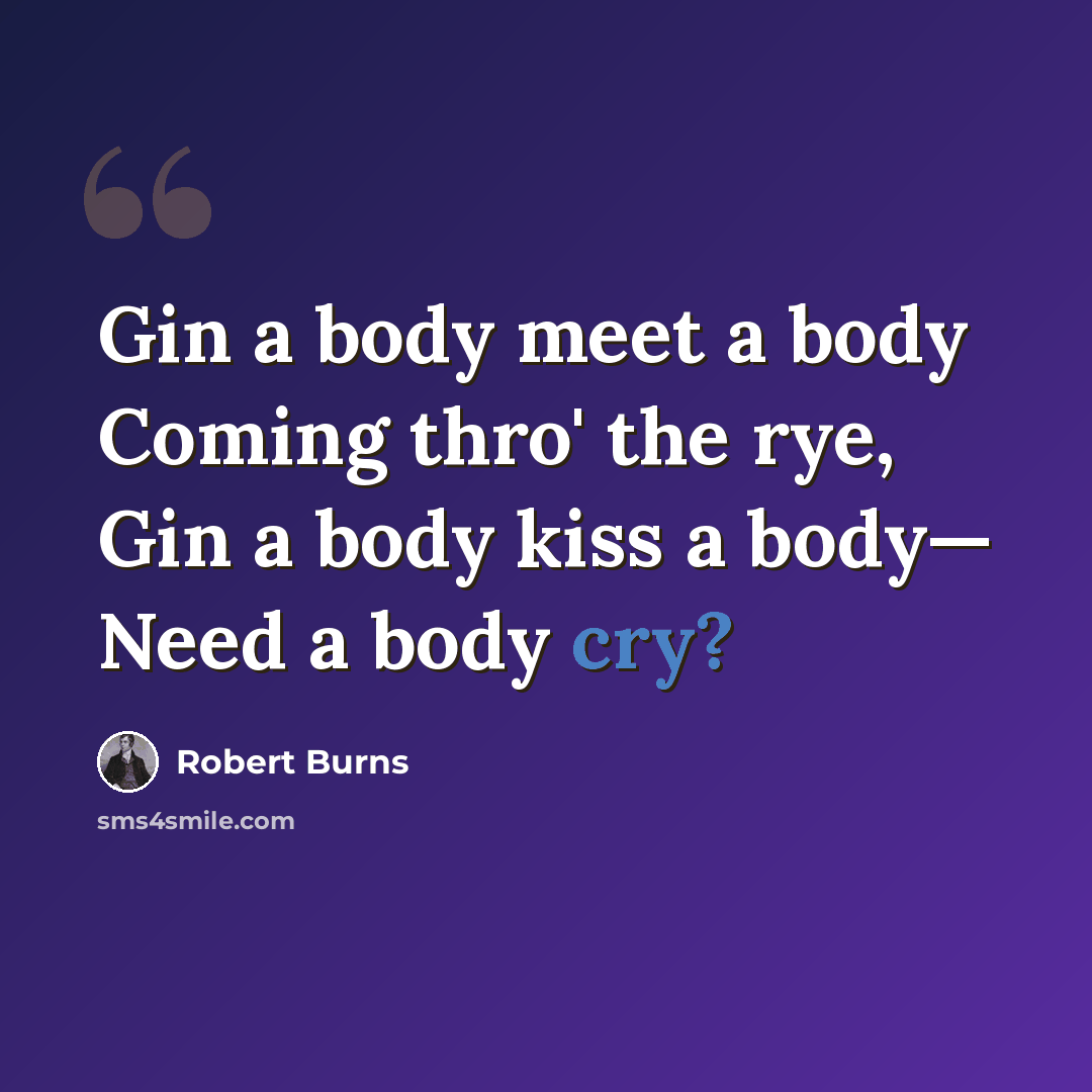 “Gin a body meet a body Coming thro' the rye, Gin a body kiss a body— Need a body cry?” quote by Robert Burns