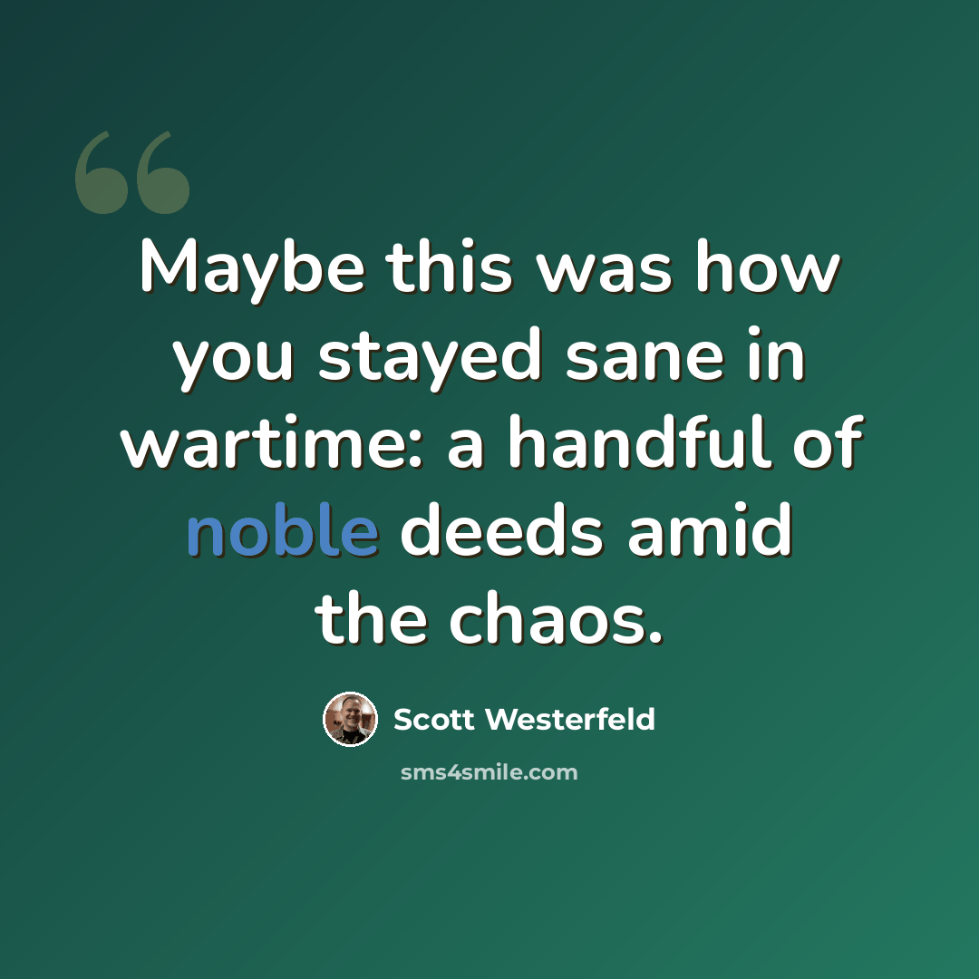 “Maybe this was how you stayed sane in wartime: a handful of noble deeds amid the chaos.” quote by Scott Westerfeld