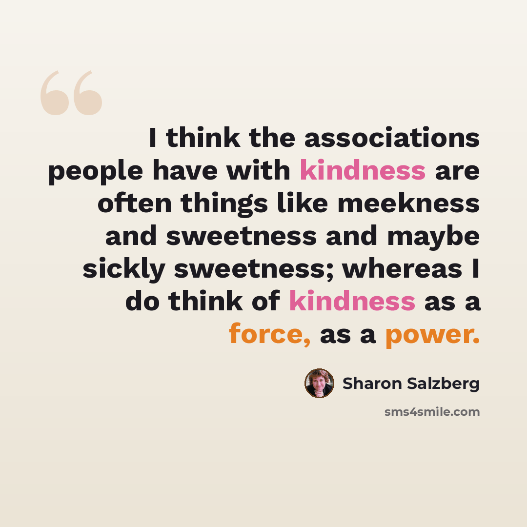 “I think the associations people have with kindness are often things like meekness and sweetness and maybe sickly sweetness; whereas I do think of kindness as a force, as a power.” quote by Sharon Salzberg