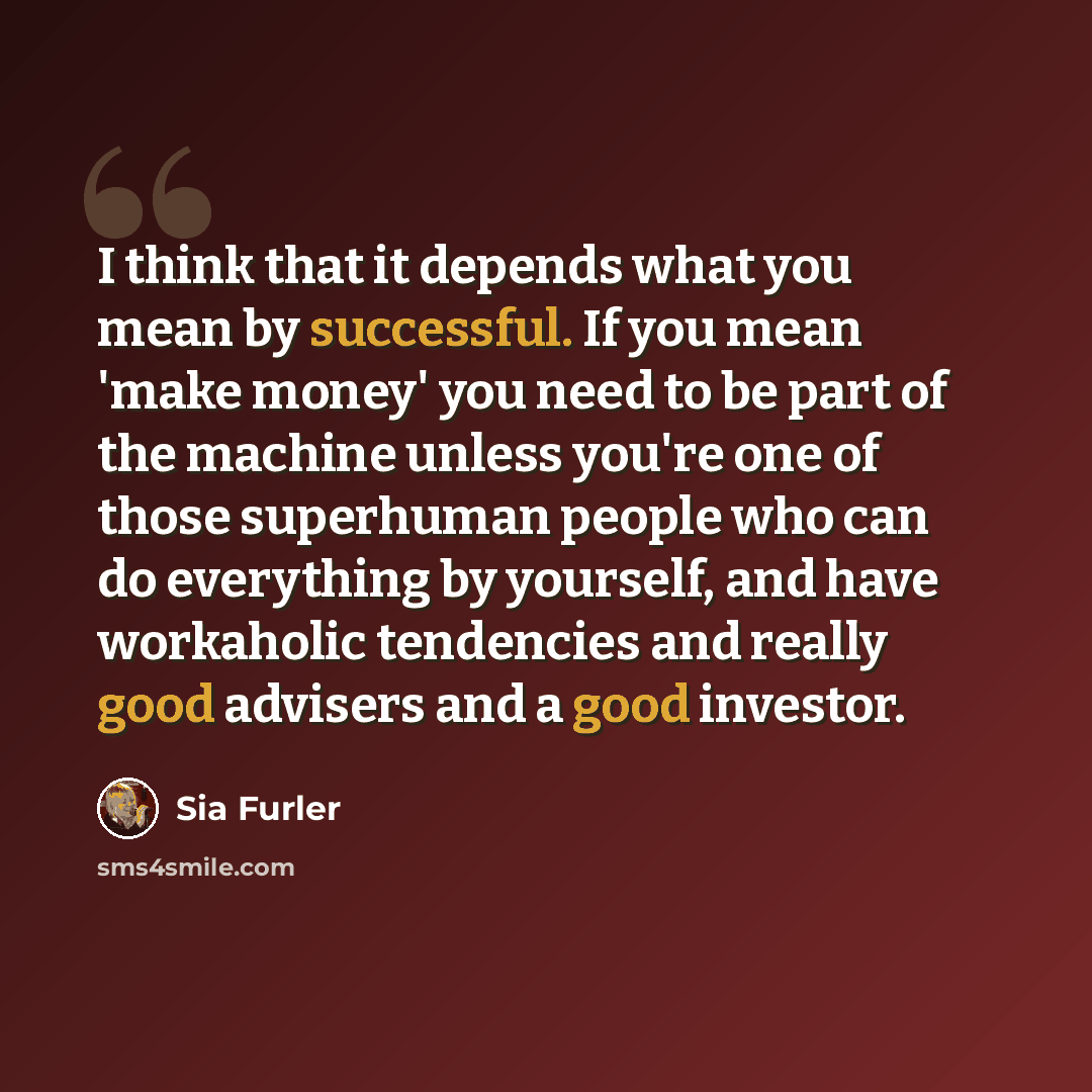 “I think that it depends what you mean by successful. If you mean 'make money' you need to be part of the machine unless you're one of those superhuman people who can do everything by yourself, and have workaholic tendencies and really good advisers and a good investor.” quote by Sia Furler