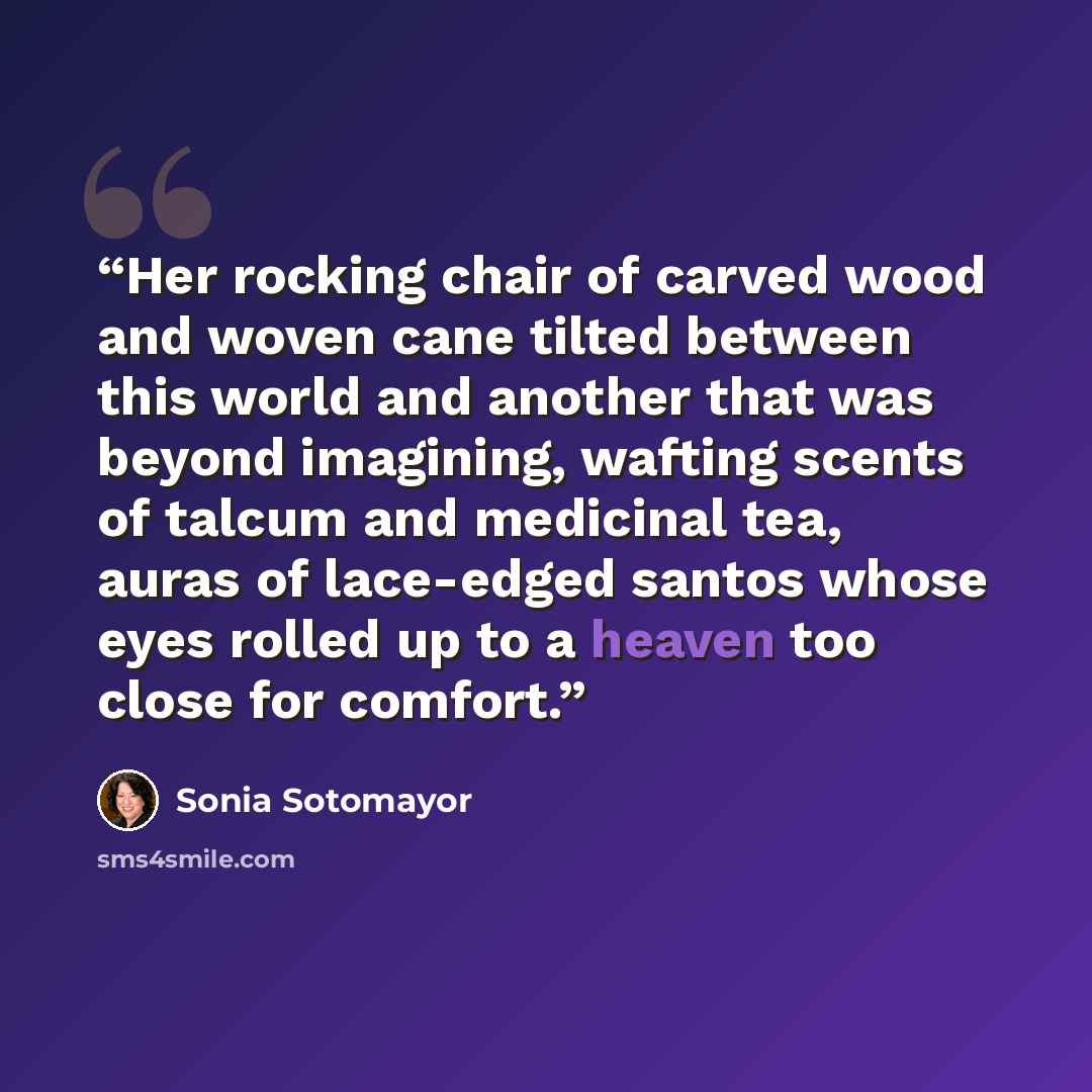“Her rocking chair of carved wood and woven cane tilted between this world and another that was beyond imagining, wafting scents of talcum and medicinal tea, auras of lace-edged santos whose eyes rolled up to a heaven too close for comfort.” quote by Sonia Sotomayor