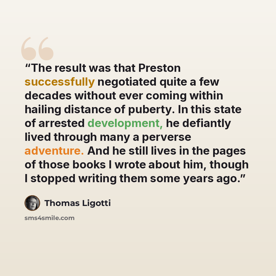 “The result was that Preston successfully negotiated quite a few decades without ever coming within hailing distance of puberty. In this state of arrested development, he defiantly lived through many a perverse adventure. And he still lives in the pages of those books I wrote about him, though I…” quote by Thomas Ligotti
