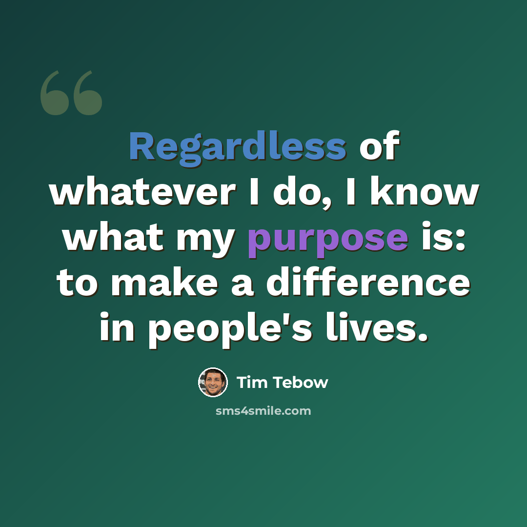 “Regardless of whatever I do, I know what my purpose is: to make a difference in people's lives.” quote by Tim Tebow