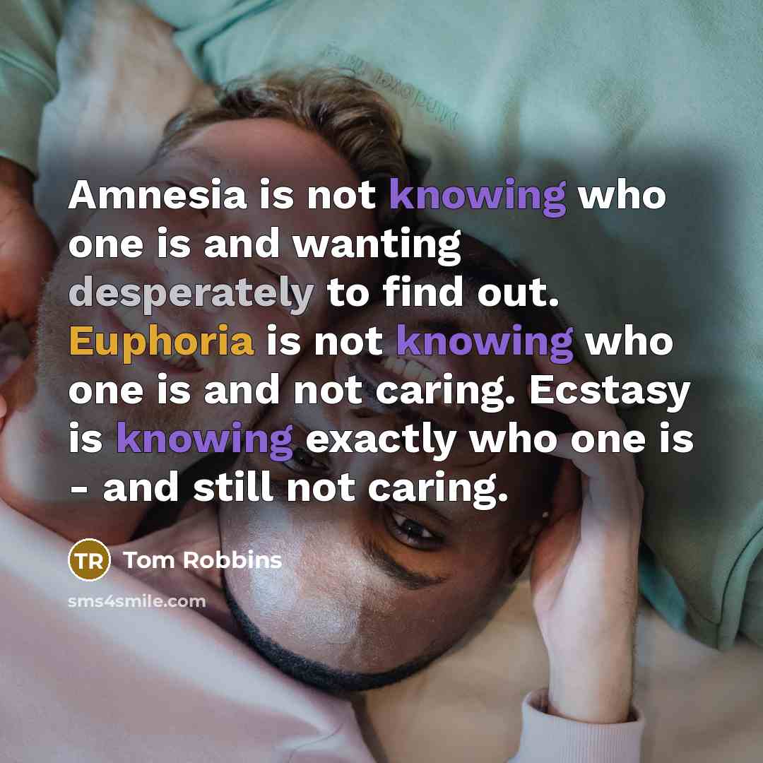 “Amnesia is not knowing who one is and wanting desperately to find out. Euphoria is not knowing who one is and not caring. Ecstasy is knowing exactly who one is - and still not caring.” quote by Tom Robbins