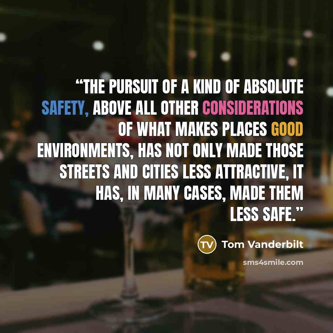 “The pursuit of a kind of absolute safety, above all other considerations of what makes places good environments, has not only made those streets and cities less attractive, it has, in many cases, made them less safe.” quote by Tom Vanderbilt