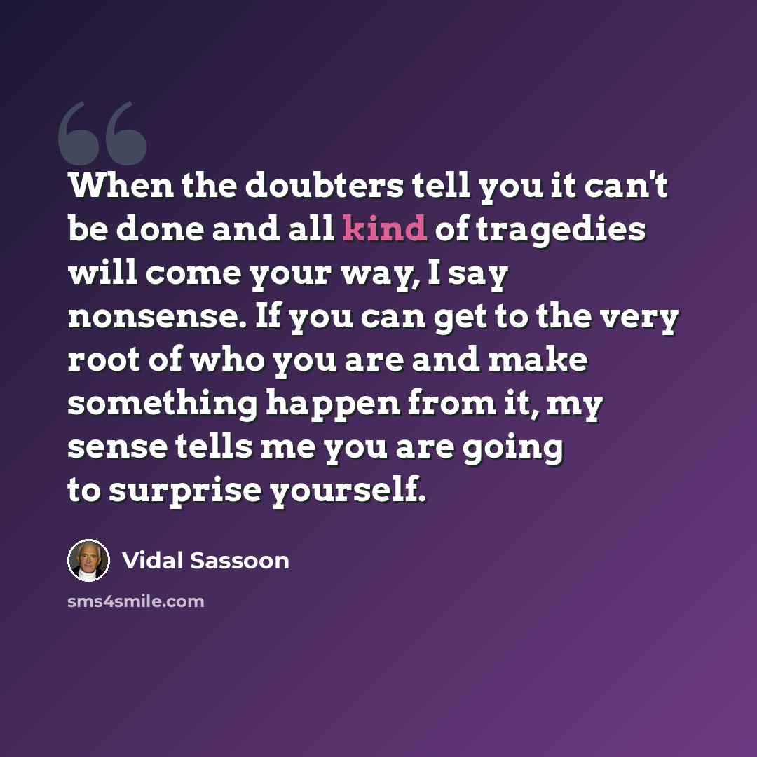 “When the doubters tell you it can't be done and all kind of tragedies will come your way, I say nonsense. If you can get to the very root of who you are and make something happen from it, my sense tells me you are going to surprise yourself.” quote by Vidal Sassoon
