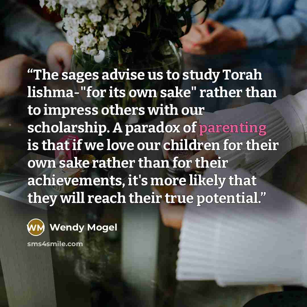 “The sages advise us to study Torah lishma-"for its own sake" rather than to impress others with our scholarship. A paradox of parenting is that if we love our children for their own sake rather than for their achievements, it's more likely that they will reach their true potential.” quote by Wendy Mogel