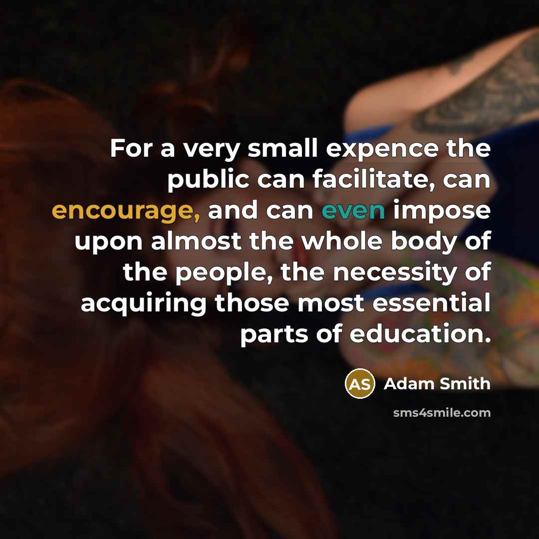 “For a very small expence the public can facilitate, can encourage, and can even impose upon almost the whole body of the people, the necessity of acquiring those most essential parts of education.” quote by Adam Smith
