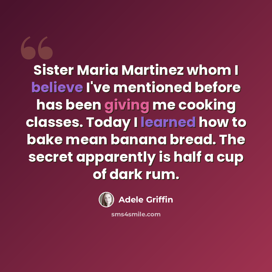 “Sister Maria Martinez whom I believe I've mentioned before has been giving me cooking classes. Today I learned how to bake mean banana bread. The secret apparently is half a cup of dark rum.” quote by Adele Griffin