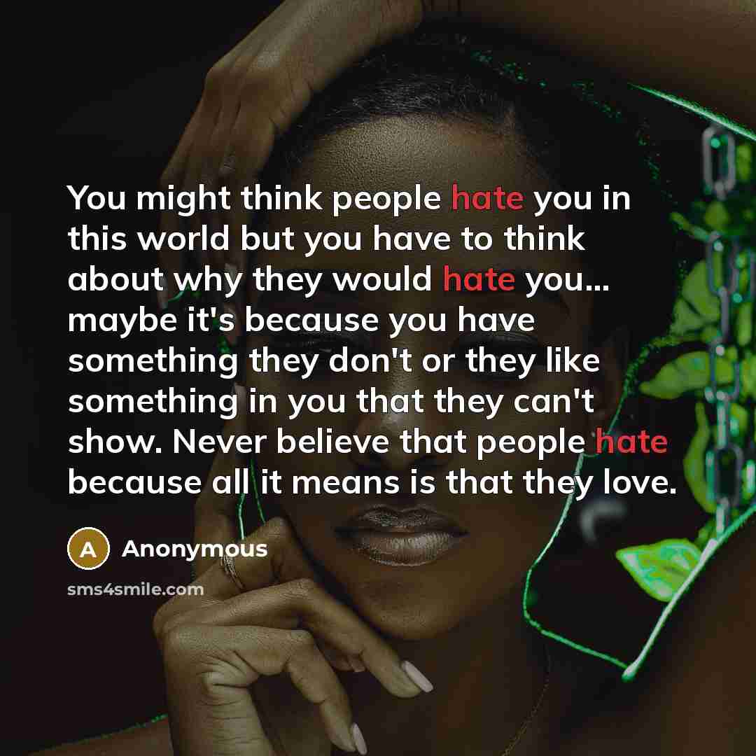“You might think people hate you in this world but you have to think about why they would hate you... maybe it's because you have something they don't or they like something in you that they can't show. Never believe that people hate because all it means is that they love.” quote by Anonymous
