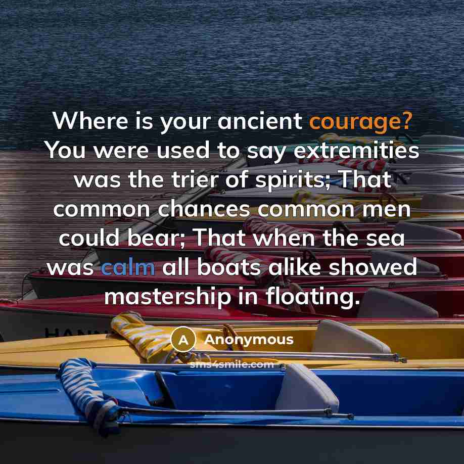 “Where is your ancient courage? You were used to say extremities was the trier of spirits; That common chances common men could bear; That when the sea was calm all boats alike showed mastership in floating.” quote by Anonymous