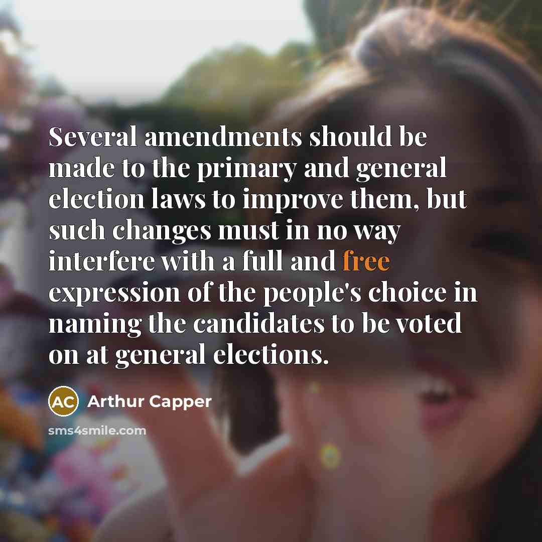 “Several amendments should be made to the primary and general election laws to improve them, but such changes must in no way interfere with a full and free expression of the people's choice in naming the candidates to be voted on at general elections.” quote by Arthur Capper