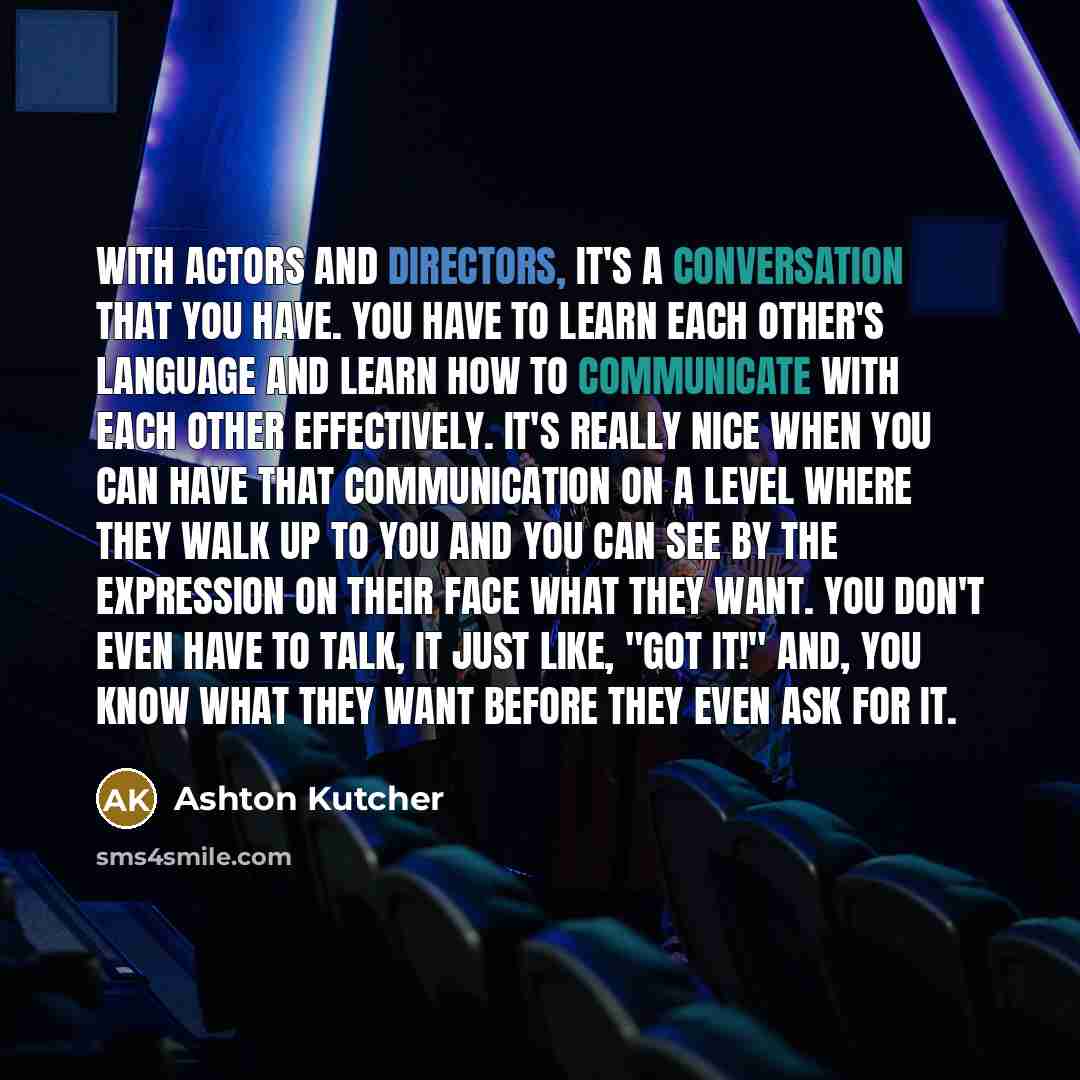 “With actors and directors, it's a conversation that you have. You have to learn each other's language and learn how to communicate with each other effectively. It's really nice when you can have that communication on a level where they walk up to you and you can see by the expression on their face…” quote by Ashton Kutcher