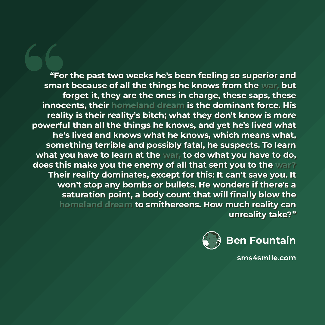 “For the past two weeks he's been feeling so superior and smart because of all the things he knows from the war, but forget it, they are the ones in charge, these saps, these innocents, their homeland dream is the dominant force. His reality is their reality's bitch; what they don't know is more…” quote by Ben Fountain