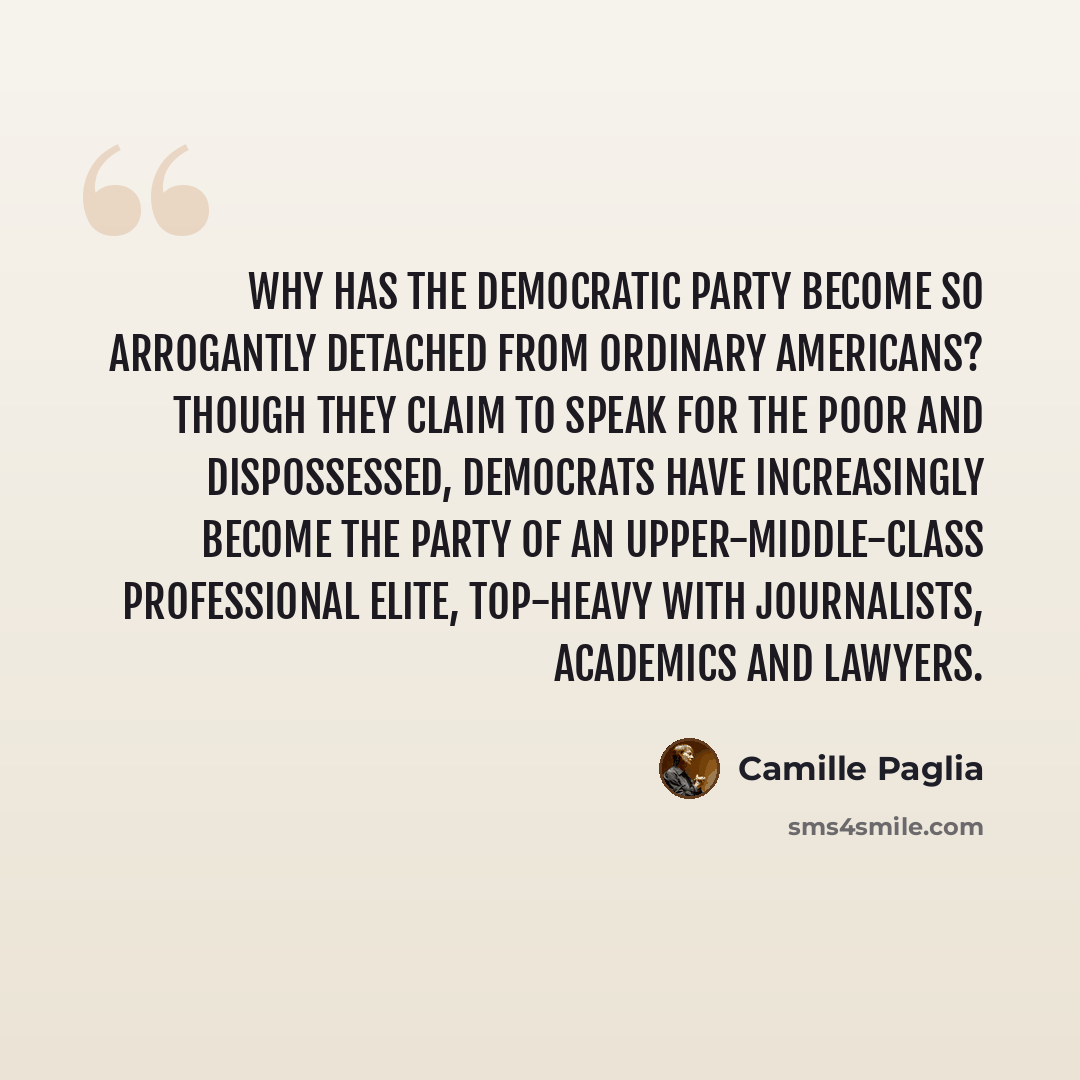 “Why has the Democratic Party become so arrogantly detached from ordinary Americans? Though they claim to speak for the poor and dispossessed, Democrats have increasingly become the party of an upper-middle-class professional elite, top-heavy with journalists, academics and lawyers.” quote by Camille Paglia