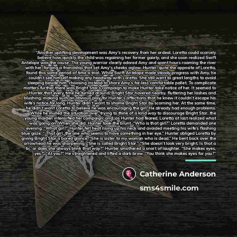“Another uplifting development was Amy’s recovery from her ordeal. Loretta could scarcely believe how quickly the child was regaining her former gaiety, and she soon realized Swift Antelope was the cause. The young warrior clearly adored Amy and spent hours roaming the river with her, forging a…” quote by Catherine Anderson