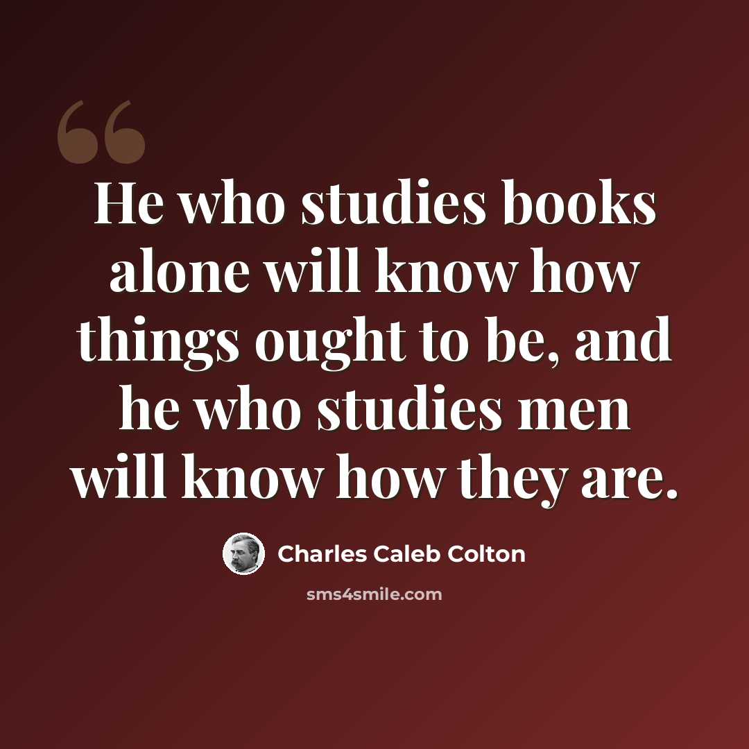 “He who studies books alone will know how things ought to be, and he who studies men will know how they are.” quote by Charles Caleb Colton