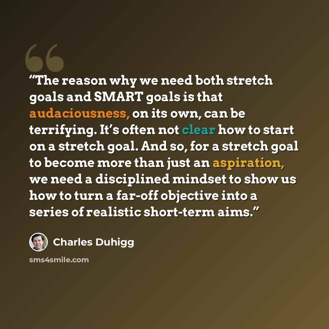 “The reason why we need both stretch goals and SMART goals is that audaciousness, on its own, can be terrifying. It’s often not clear how to start on a stretch goal. And so, for a stretch goal to become more than just an aspiration, we need a disciplined mindset to show us how to turn a far-off…” quote by Charles Duhigg