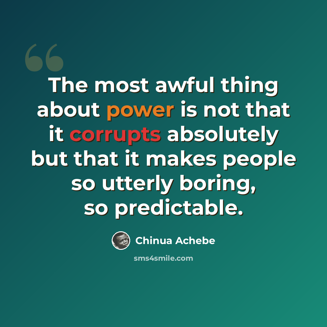 “The most awful thing about power is not that it corrupts absolutely but that it makes people so utterly boring, so predictable.” quote by Chinua Achebe