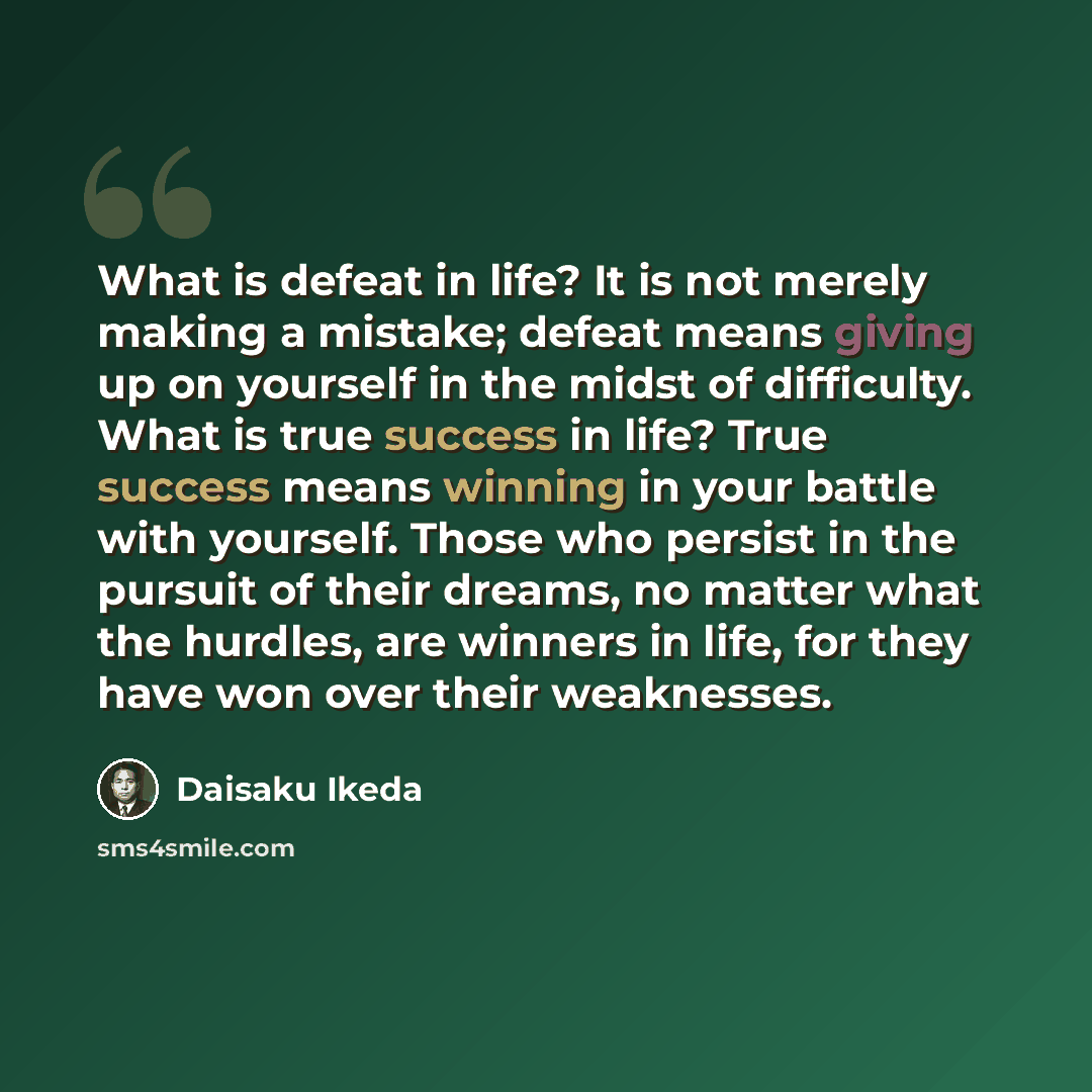 “What is defeat in life? It is not merely making a mistake; defeat means giving up on yourself in the midst of difficulty. What is true success in life? True success means winning in your battle with yourself. Those who persist in the pursuit of their dreams, no matter what the hurdles, are winners…” quote by Daisaku Ikeda