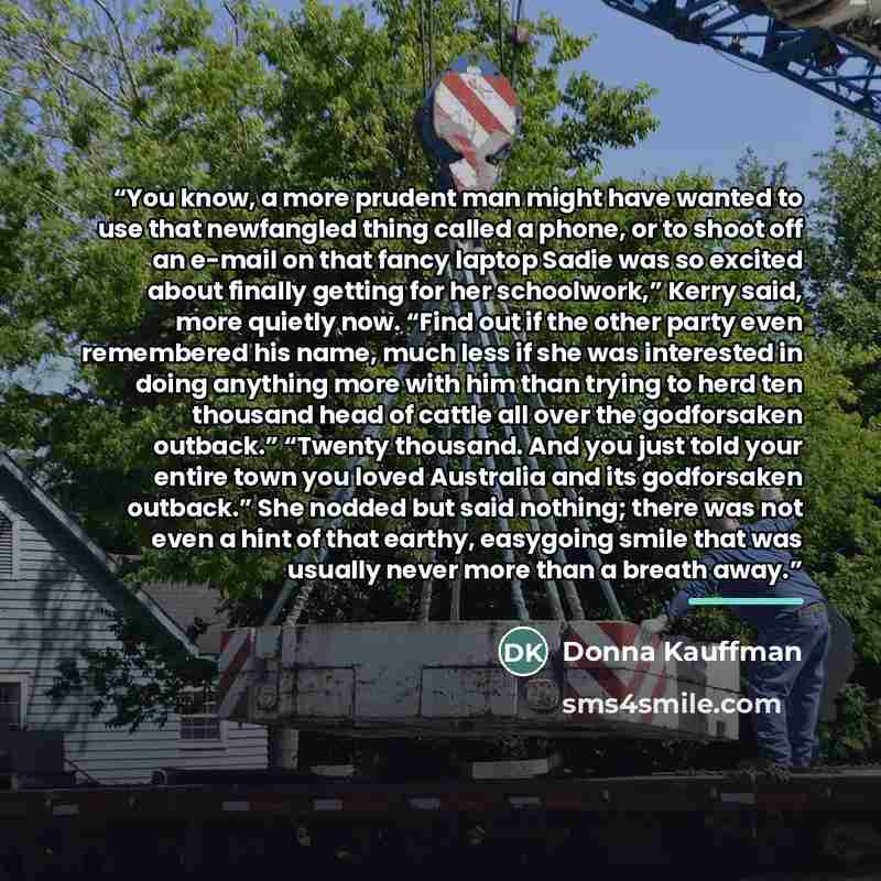“You know, a more prudent man might have wanted to use that newfangled thing called a phone, or to shoot off an e-mail on that fancy laptop Sadie was so excited about finally getting for her schoolwork,” Kerry said, more quietly now. “Find out if the other party even remembered his name, much less…” quote by Donna Kauffman