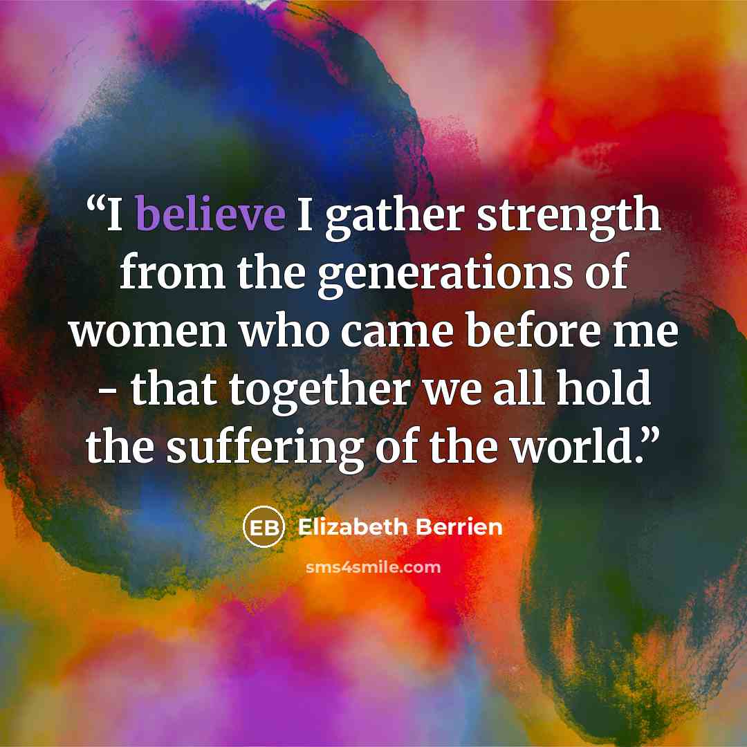 “I believe I gather strength from the generations of women who came before me - that together we all hold the suffering of the world.” quote by Elizabeth Berrien