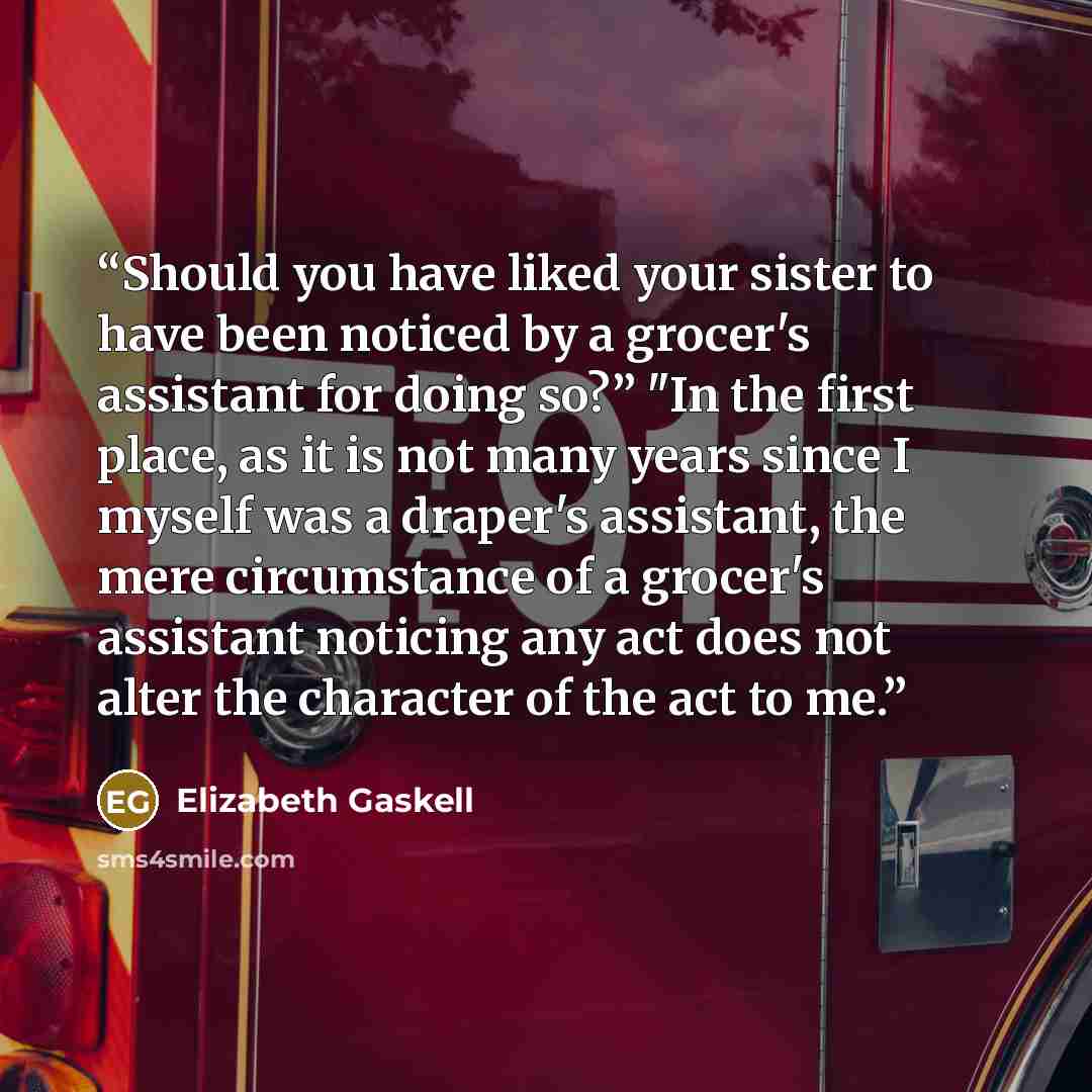 “Should you have liked your sister to have been noticed by a grocer's assistant for doing so?” "In the first place, as it is not many years since I myself was a draper's assistant, the mere circumstance of a grocer's assistant noticing any act does not alter the character of the act to me.” quote by Elizabeth Gaskell