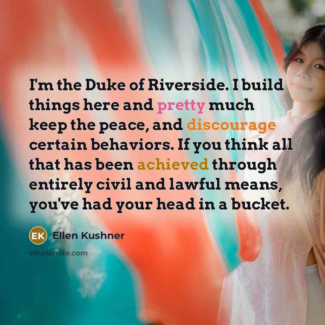 “I'm the Duke of Riverside. I build things here and pretty much keep the peace, and discourage certain behaviors. If you think all that has been achieved through entirely civil and lawful means, you've had your head in a bucket.” quote by Ellen Kushner