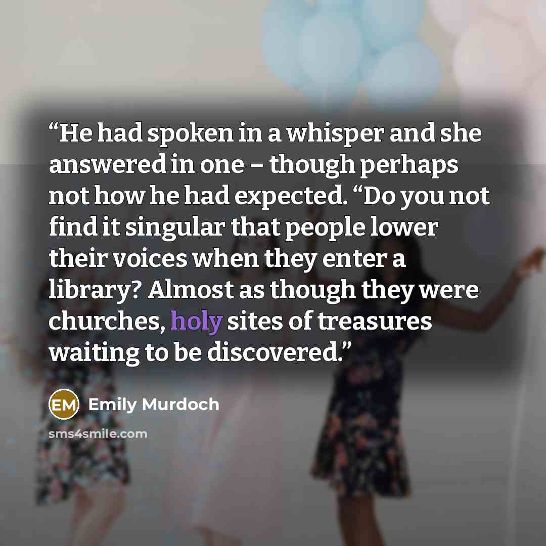 “He had spoken in a whisper and she answered in one – though perhaps not how he had expected. “Do you not find it singular that people lower their voices when they enter a library? Almost as though they were churches, holy sites of treasures waiting to be discovered.” quote by Emily Murdoch