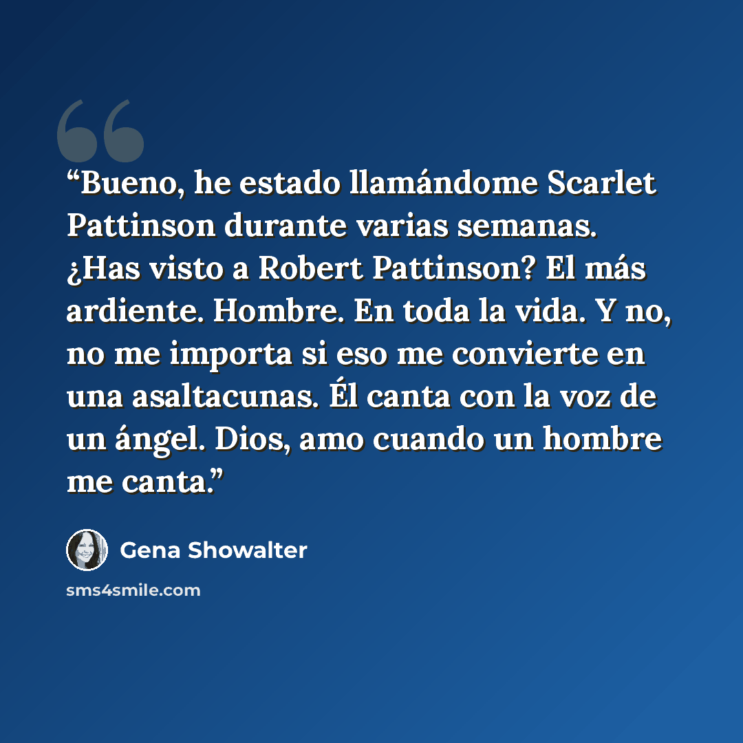 “Bueno, he estado llamándome Scarlet Pattinson durante varias semanas. ¿Has visto a Robert Pattinson? El más ardiente. Hombre. En toda la vida. Y no, no me importa si eso me convierte en una asaltacunas. Él canta con la voz de un ángel. Dios, amo cuando un hombre me canta.” quote by Gena Showalter