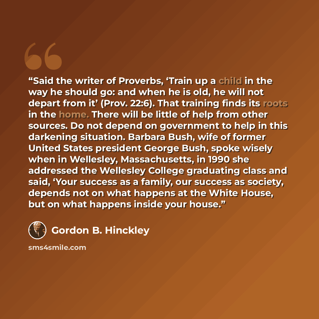 “Said the writer of Proverbs, ‘Train up a child in the way he should go: and when he is old, he will not depart from it’ (Prov. 22:6). That training finds its roots in the home. There will be little of help from other sources. Do not depend on government to help in this darkening situation. Barbara…” quote by Gordon B. Hinckley