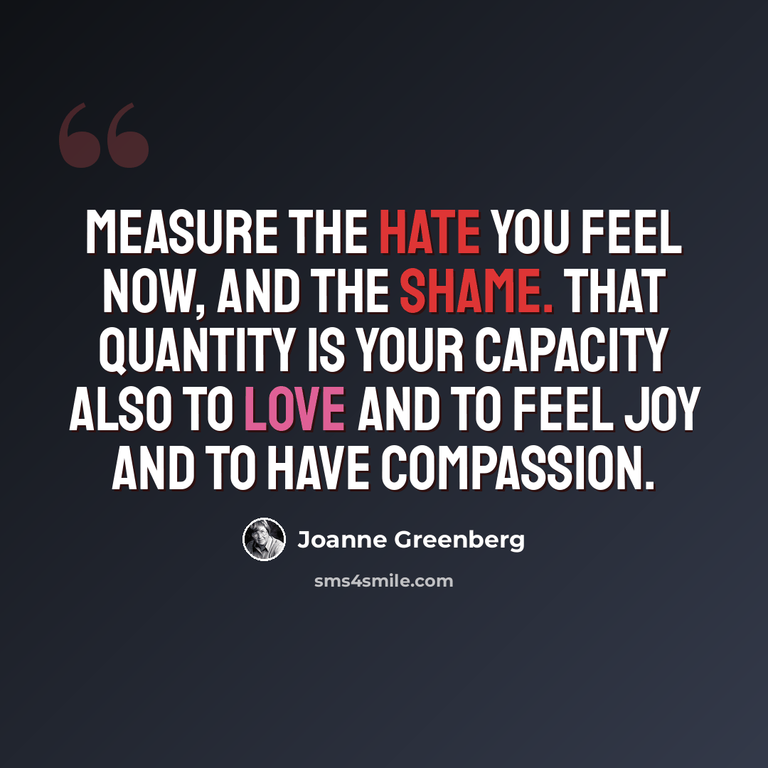 “Measure the hate you feel now, and the shame. That quantity is your capacity also to love and to feel joy and to have compassion.” quote by Joanne Greenberg
