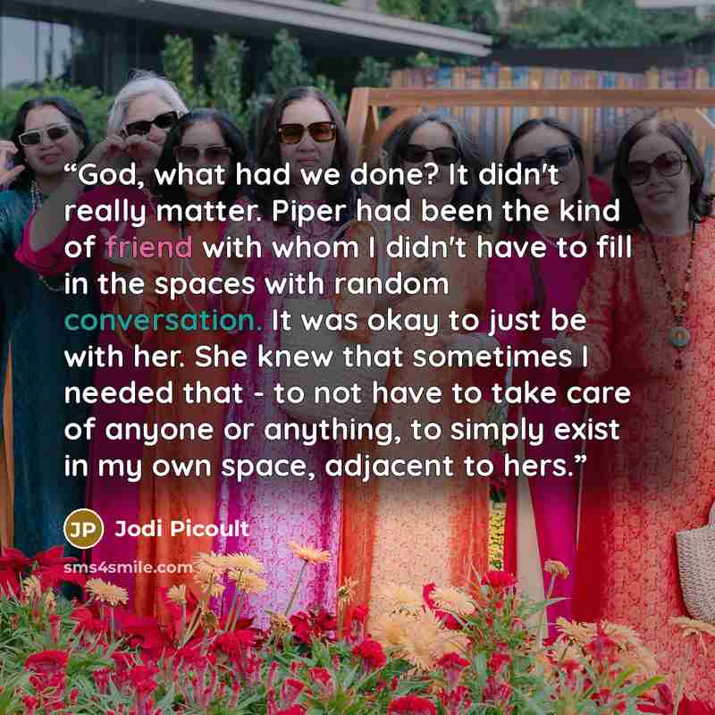 “God, what had we done? It didn't really matter. Piper had been the kind of friend with whom I didn't have to fill in the spaces with random conversation. It was okay to just be with her. She knew that sometimes I needed that - to not have to take care of anyone or anything, to simply exist in my…” quote by Jodi Picoult