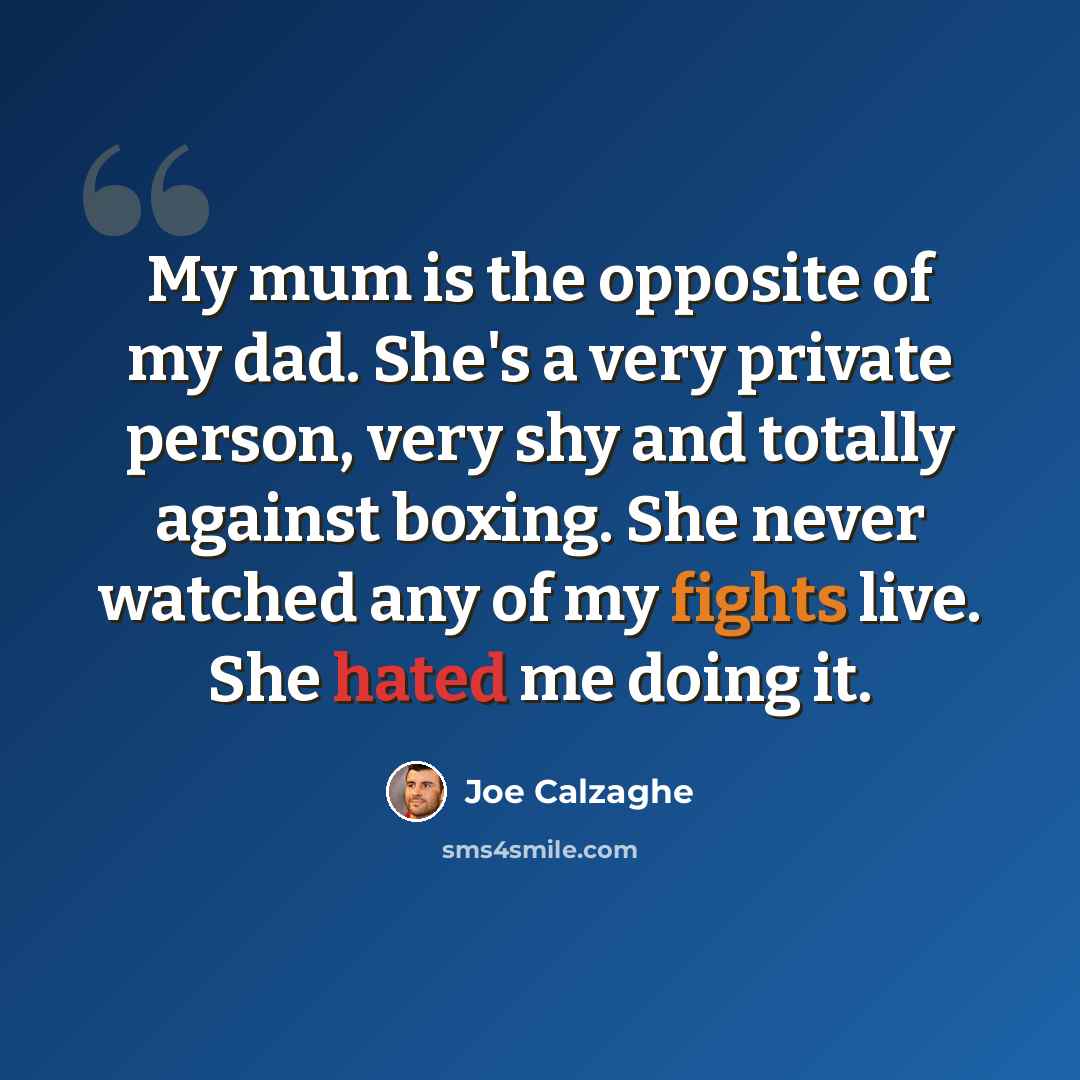 “My mum is the opposite of my dad. She's a very private person, very shy and totally against boxing. She never watched any of my fights live. She hated me doing it.” quote by Joe Calzaghe