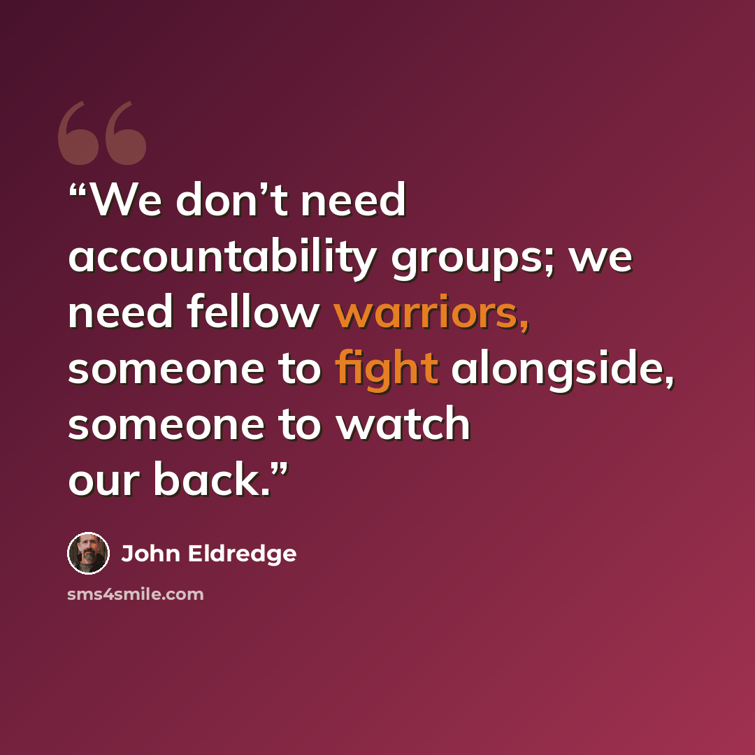 “We don’t need accountability groups; we need fellow warriors, someone to fight alongside, someone to watch our back.” quote by John Eldredge