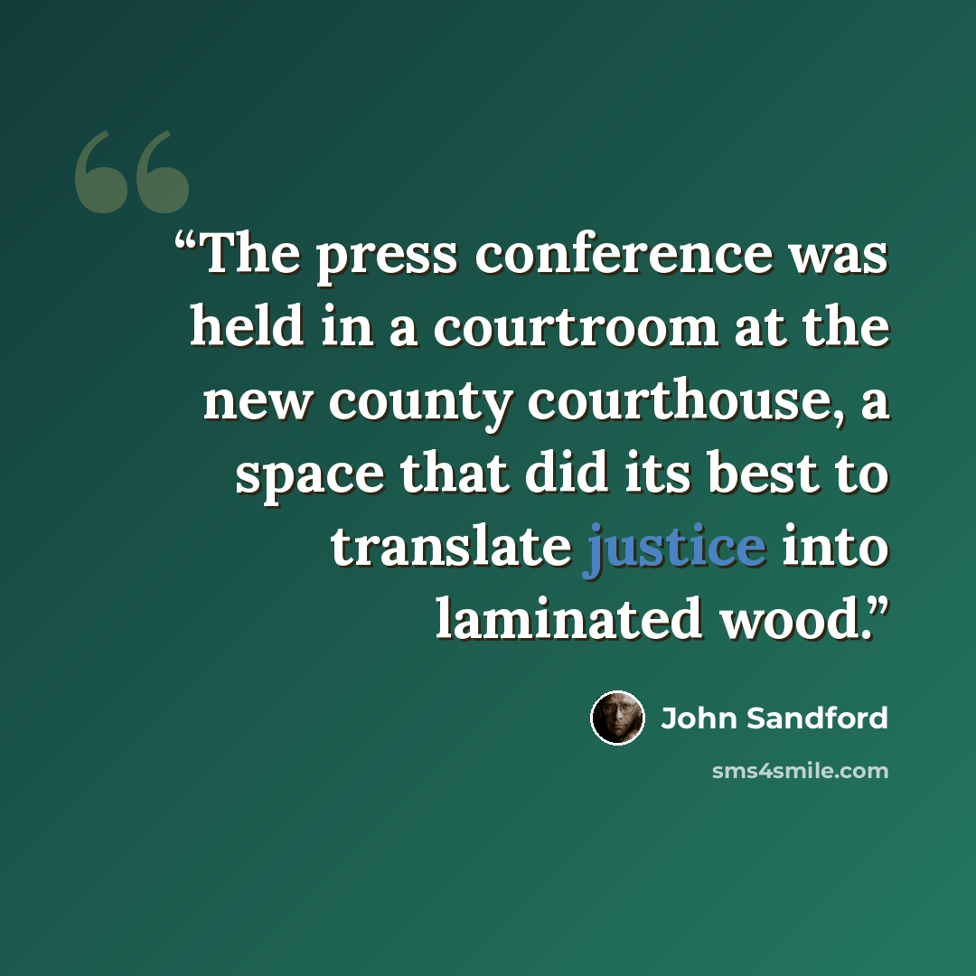 “The press conference was held in a courtroom at the new county courthouse, a space that did its best to translate justice into laminated wood.” quote by John Sandford