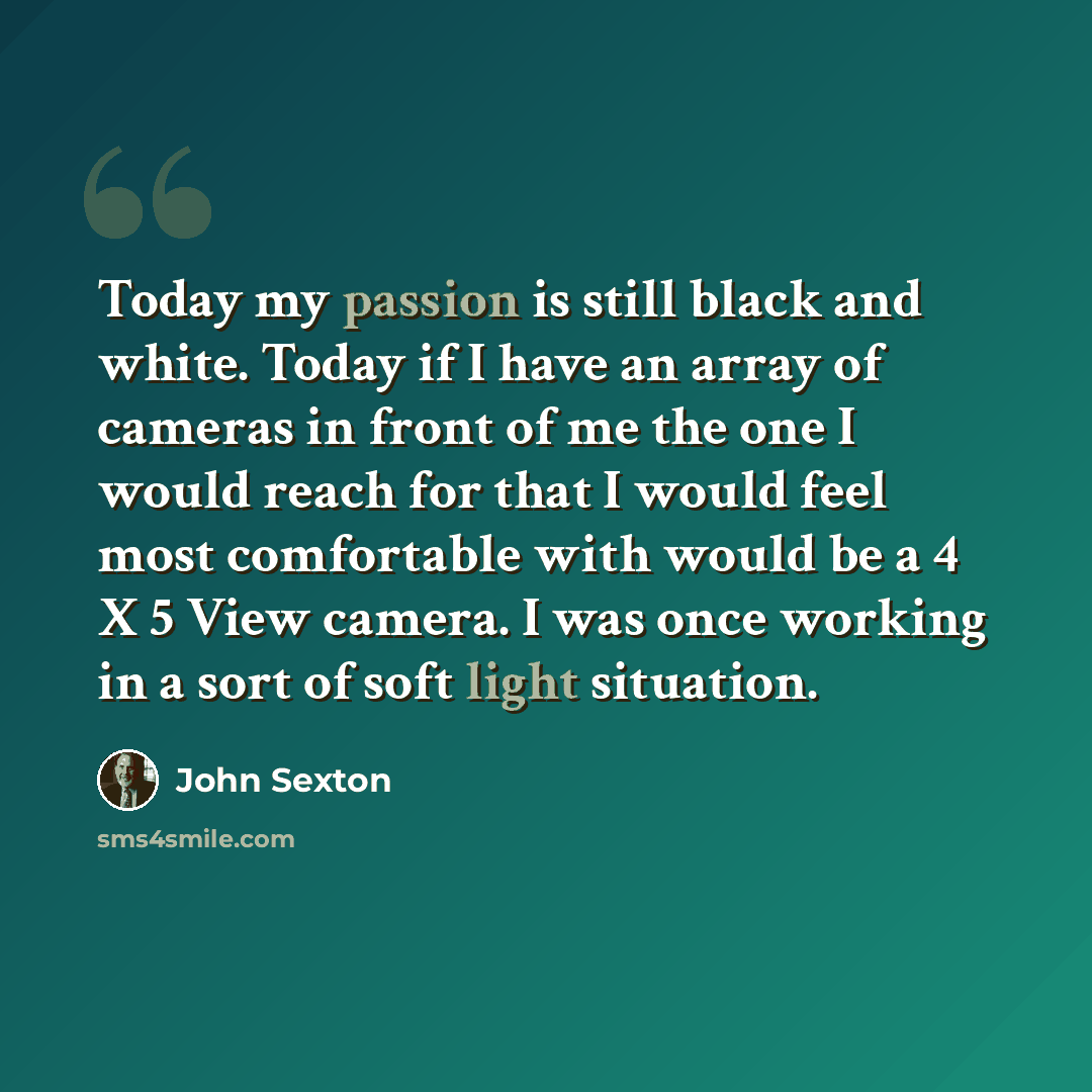 “Today my passion is still black and white. Today if I have an array of cameras in front of me the one I would reach for that I would feel most comfortable with would be a 4 X 5 View camera. I was once working in a sort of soft light situation.” quote by John Sexton