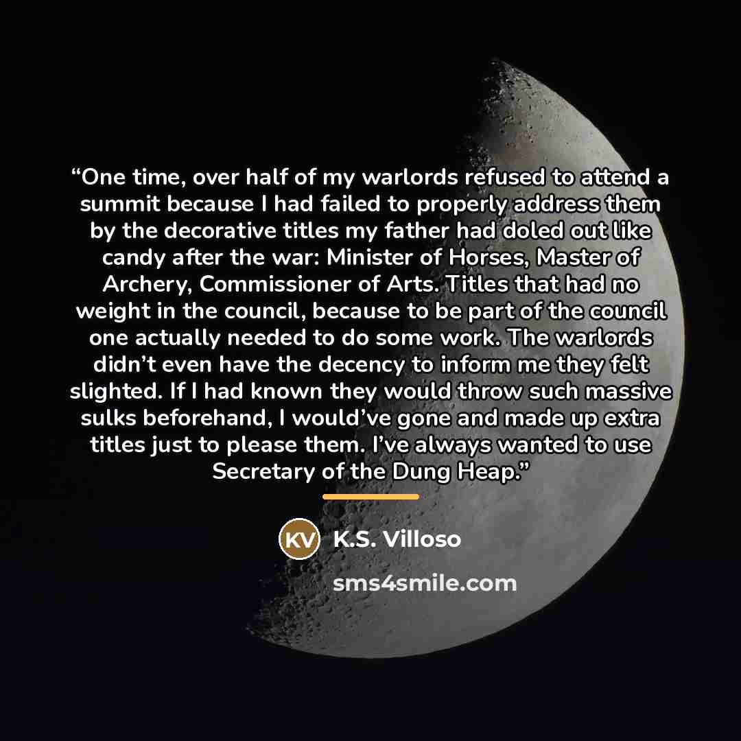 “One time, over half of my warlords refused to attend a summit because I had failed to properly address them by the decorative titles my father had doled out like candy after the war: Minister of Horses, Master of Archery, Commissioner of Arts. Titles that had no weight in the council, because to…” quote by K.S. Villoso