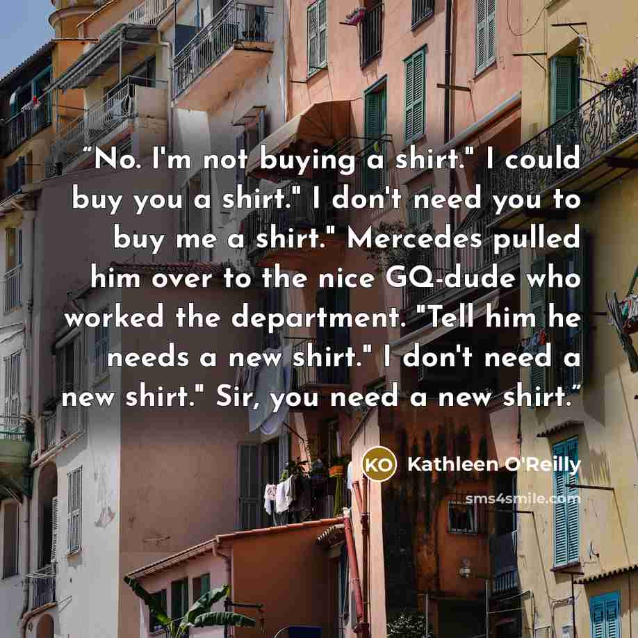 “No. I'm not buying a shirt." I could buy you a shirt." I don't need you to buy me a shirt." Mercedes pulled him over to the nice GQ-dude who worked the department. "Tell him he needs a new shirt." I don't need a new shirt." Sir, you need a new shirt.” quote by Kathleen O'Reilly