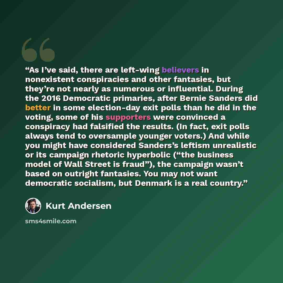 “As I’ve said, there are left-wing believers in nonexistent conspiracies and other fantasies, but they’re not nearly as numerous or influential. During the 2016 Democratic primaries, after Bernie Sanders did better in some election-day exit polls than he did in the voting, some of his supporters…” quote by Kurt Andersen