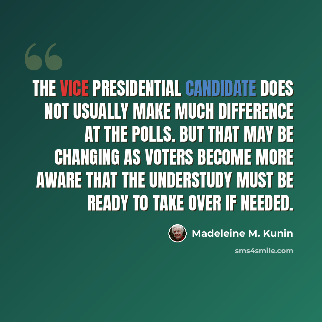 “The vice presidential candidate does not usually make much difference at the polls. But that may be changing as voters become more aware that the understudy must be ready to take over if needed.” quote by Madeleine M. Kunin