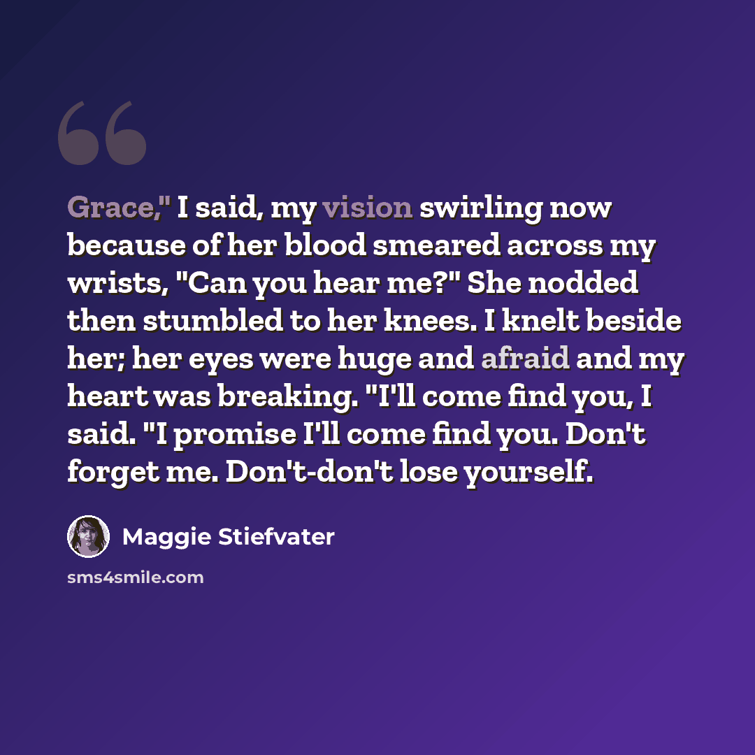 “Grace," I said, my vision swirling now because of her blood smeared across my wrists, "Can you hear me?" She nodded then stumbled to her knees. I knelt beside her; her eyes were huge and afraid and my heart was breaking. "I'll come find you, I said. "I promise I'll come find you. Don't forget me…” quote by Maggie Stiefvater