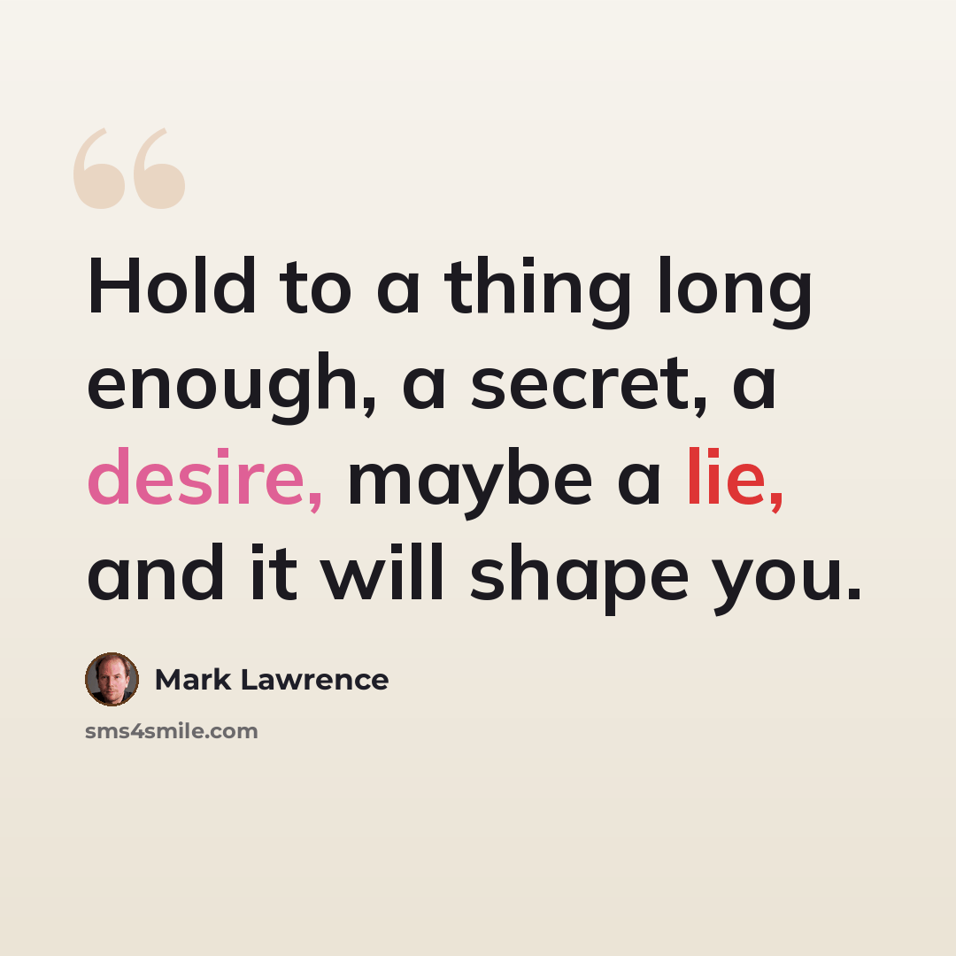“Hold to a thing long enough, a secret, a desire, maybe a lie, and it will shape you.” quote by Mark Lawrence