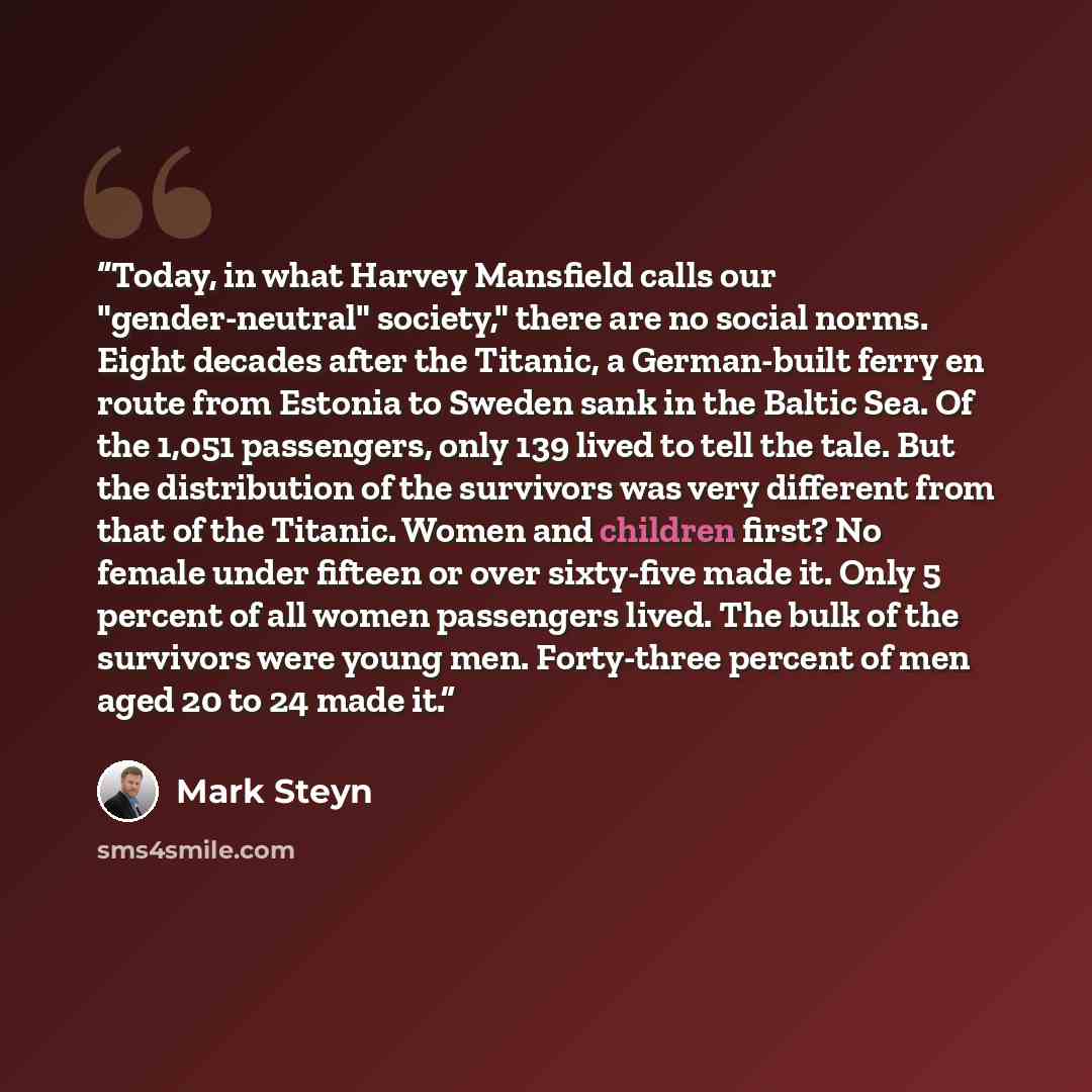 “Today, in what Harvey Mansfield calls our "gender-neutral" society," there are no social norms. Eight decades after the Titanic, a German-built ferry en route from Estonia to Sweden sank in the Baltic Sea. Of the 1,051 passengers, only 139 lived to tell the tale. But the distribution of the…” quote by Mark Steyn