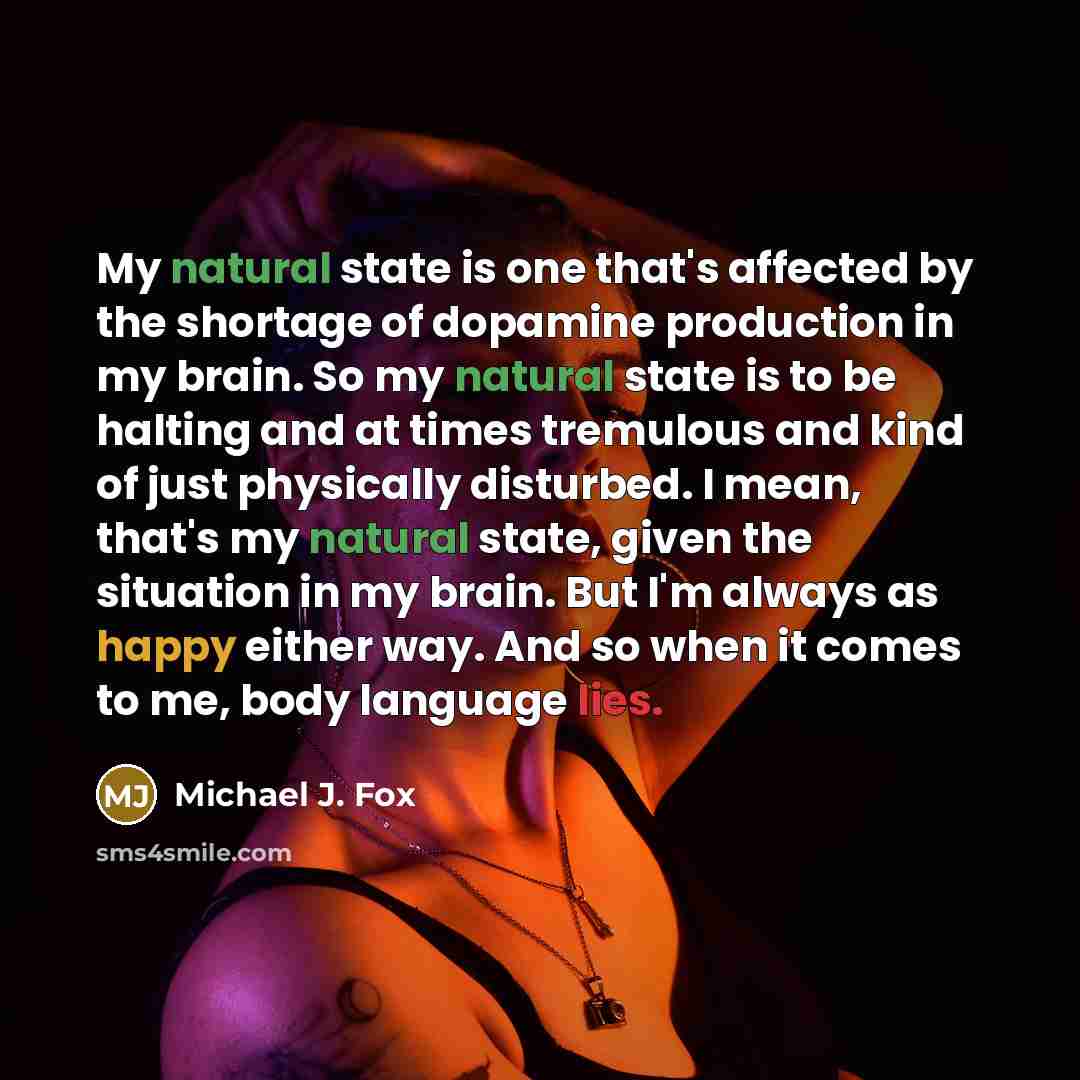 “My natural state is one that's affected by the shortage of dopamine production in my brain. So my natural state is to be halting and at times tremulous and kind of just physically disturbed. I mean, that's my natural state, given the situation in my brain. But I'm always as happy either way. And…” quote by Michael J. Fox