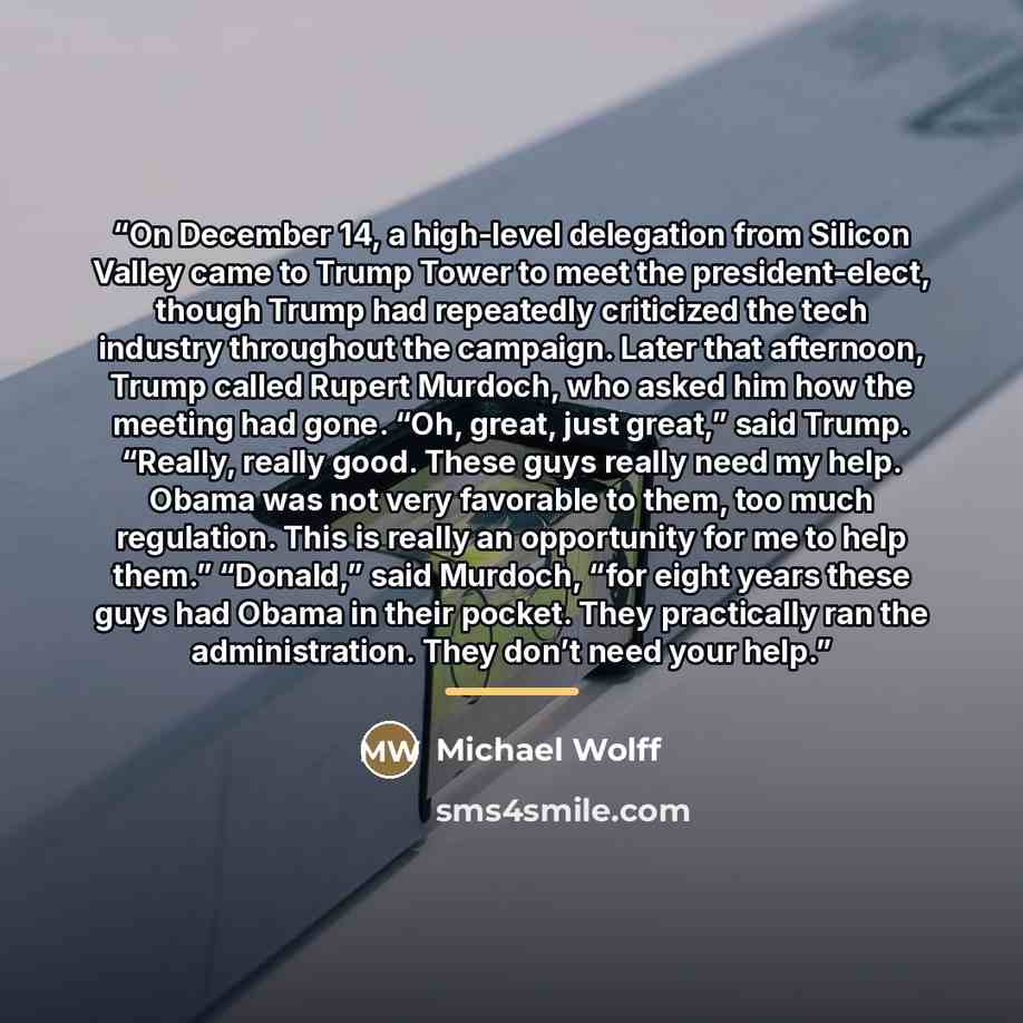 “On December 14, a high-level delegation from Silicon Valley came to Trump Tower to meet the president-elect, though Trump had repeatedly criticized the tech industry throughout the campaign. Later that afternoon, Trump called Rupert Murdoch, who asked him how the meeting had gone. “Oh, great, just…” quote by Michael Wolff