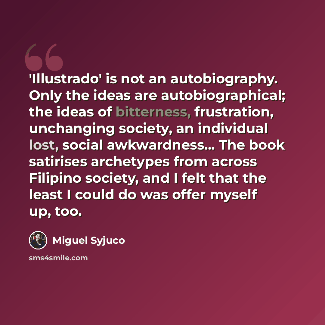 “'Illustrado' is not an autobiography. Only the ideas are autobiographical; the ideas of bitterness, frustration, unchanging society, an individual lost, social awkwardness... The book satirises archetypes from across Filipino society, and I felt that the least I could do was offer myself up, too.” quote by Miguel Syjuco
